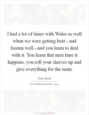 I had a lot of times with Wales as well when we were getting beat - and beaten well - and you learn to deal with it. You learn that next time it happens, you roll your sleeves up and give everything for the team Picture Quote #1