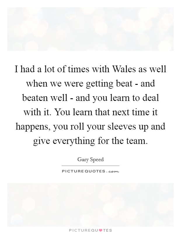 I had a lot of times with Wales as well when we were getting beat - and beaten well - and you learn to deal with it. You learn that next time it happens, you roll your sleeves up and give everything for the team Picture Quote #1