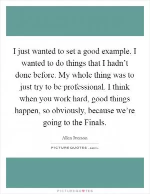 I just wanted to set a good example. I wanted to do things that I hadn’t done before. My whole thing was to just try to be professional. I think when you work hard, good things happen, so obviously, because we’re going to the Finals Picture Quote #1