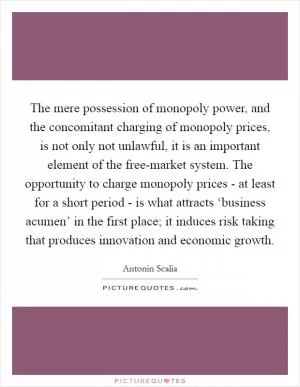 The mere possession of monopoly power, and the concomitant charging of monopoly prices, is not only not unlawful, it is an important element of the free-market system. The opportunity to charge monopoly prices - at least for a short period - is what attracts ‘business acumen’ in the first place; it induces risk taking that produces innovation and economic growth Picture Quote #1