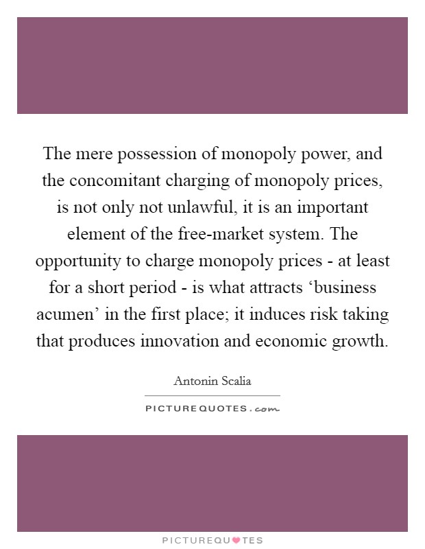 The mere possession of monopoly power, and the concomitant charging of monopoly prices, is not only not unlawful, it is an important element of the free-market system. The opportunity to charge monopoly prices - at least for a short period - is what attracts ‘business acumen' in the first place; it induces risk taking that produces innovation and economic growth Picture Quote #1