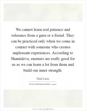 We cannot learn real patience and tolerance from a guru or a friend. They can be practiced only when we come in contact with someone who creates unpleasant experiences. According to Shantideva, enemies are really good for us as we can learn a lot from them and build our inner strength Picture Quote #1