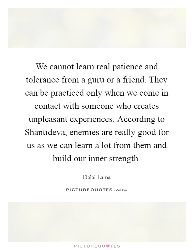 We cannot learn real patience and tolerance from a guru or a friend. They can be practiced only when we come in contact with someone who creates unpleasant experiences. According to Shantideva, enemies are really good for us as we can learn a lot from them and build our inner strength Picture Quote #1
