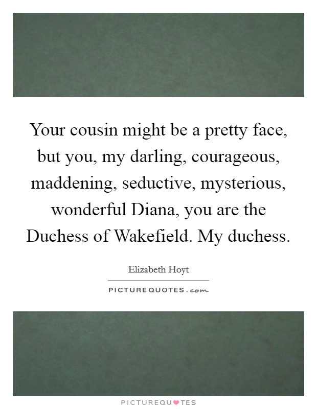 Your cousin might be a pretty face, but you, my darling, courageous, maddening, seductive, mysterious, wonderful Diana, you are the Duchess of Wakefield. My duchess Picture Quote #1