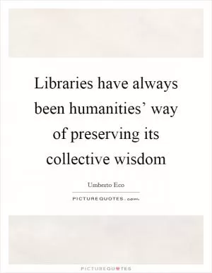 Libraries have always been humanities’ way of preserving its collective wisdom Picture Quote #1