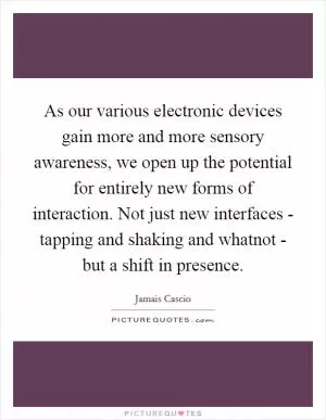 As our various electronic devices gain more and more sensory awareness, we open up the potential for entirely new forms of interaction. Not just new interfaces - tapping and shaking and whatnot - but a shift in presence Picture Quote #1