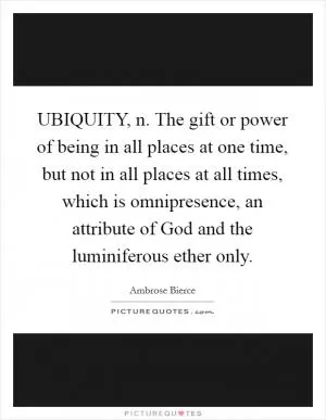 UBIQUITY, n. The gift or power of being in all places at one time, but not in all places at all times, which is omnipresence, an attribute of God and the luminiferous ether only Picture Quote #1