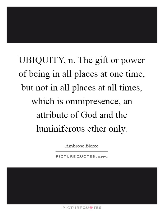 UBIQUITY, n. The gift or power of being in all places at one time, but not in all places at all times, which is omnipresence, an attribute of God and the luminiferous ether only Picture Quote #1