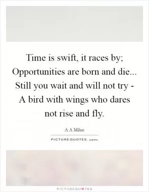 Time is swift, it races by; Opportunities are born and die... Still you wait and will not try - A bird with wings who dares not rise and fly Picture Quote #1