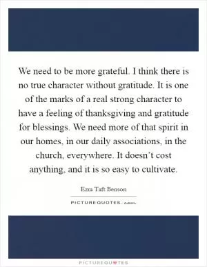 We need to be more grateful. I think there is no true character without gratitude. It is one of the marks of a real strong character to have a feeling of thanksgiving and gratitude for blessings. We need more of that spirit in our homes, in our daily associations, in the church, everywhere. It doesn’t cost anything, and it is so easy to cultivate Picture Quote #1