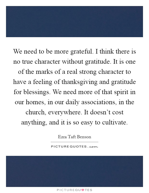 We need to be more grateful. I think there is no true character without gratitude. It is one of the marks of a real strong character to have a feeling of thanksgiving and gratitude for blessings. We need more of that spirit in our homes, in our daily associations, in the church, everywhere. It doesn't cost anything, and it is so easy to cultivate Picture Quote #1