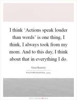I think ‘Actions speak louder than words’ is one thing, I think, I always took from my mom. And to this day, I think about that in everything I do Picture Quote #1
