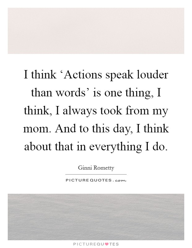 I think ‘Actions speak louder than words' is one thing, I think, I always took from my mom. And to this day, I think about that in everything I do Picture Quote #1