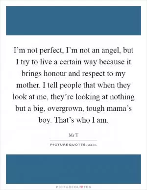 I’m not perfect, I’m not an angel, but I try to live a certain way because it brings honour and respect to my mother. I tell people that when they look at me, they’re looking at nothing but a big, overgrown, tough mama’s boy. That’s who I am Picture Quote #1