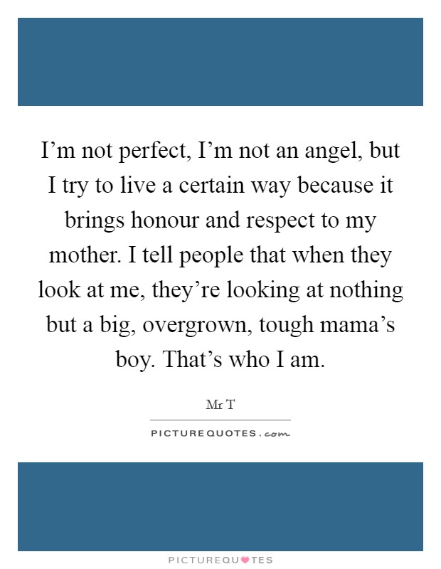 I'm not perfect, I'm not an angel, but I try to live a certain way because it brings honour and respect to my mother. I tell people that when they look at me, they're looking at nothing but a big, overgrown, tough mama's boy. That's who I am Picture Quote #1