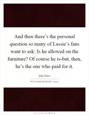 And then there’s the personal question so many of Lassie’s fans want to ask: Is he allowed on the furniture? Of course he is-but, then, he’s the one who paid for it Picture Quote #1