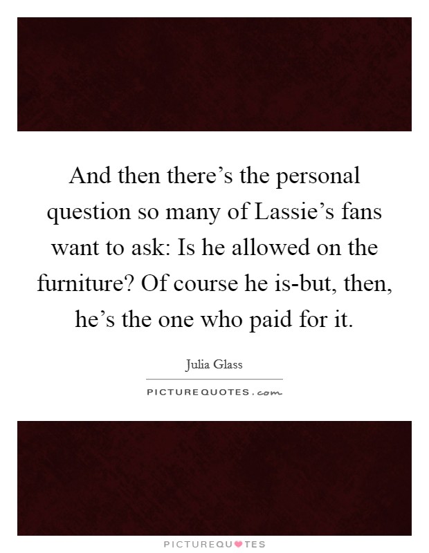 And then there's the personal question so many of Lassie's fans want to ask: Is he allowed on the furniture? Of course he is-but, then, he's the one who paid for it Picture Quote #1