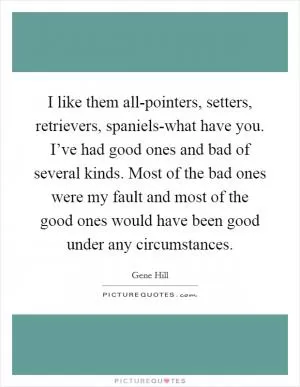 I like them all-pointers, setters, retrievers, spaniels-what have you. I’ve had good ones and bad of several kinds. Most of the bad ones were my fault and most of the good ones would have been good under any circumstances Picture Quote #1