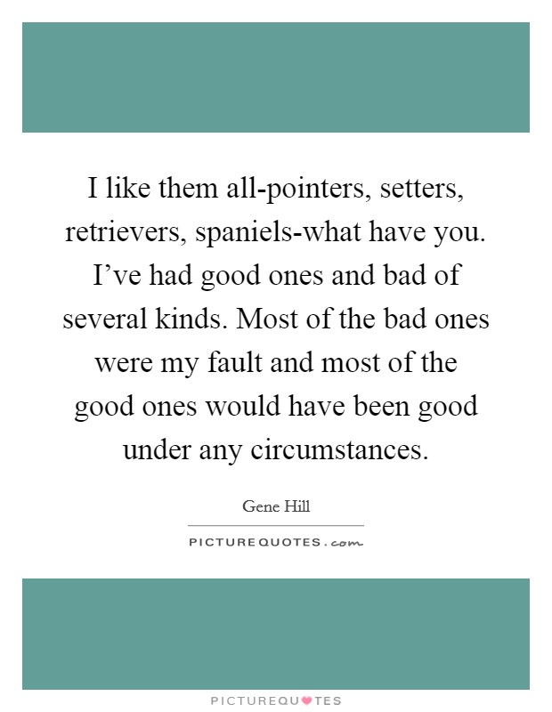 I like them all-pointers, setters, retrievers, spaniels-what have you. I've had good ones and bad of several kinds. Most of the bad ones were my fault and most of the good ones would have been good under any circumstances Picture Quote #1