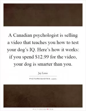 A Canadian psychologist is selling a video that teaches you how to test your dog’s IQ. Here’s how it works: if you spend $12.99 for the video, your dog is smarter than you Picture Quote #1
