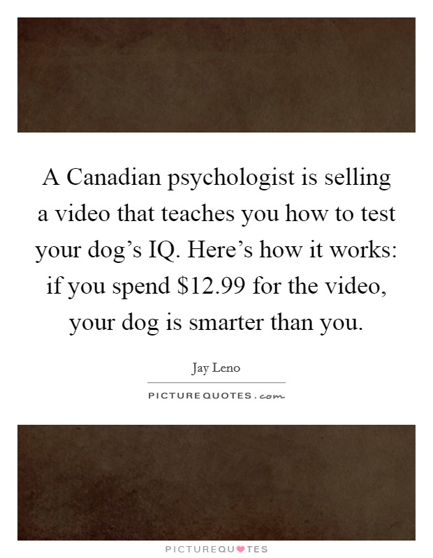 A Canadian psychologist is selling a video that teaches you how to test your dog's IQ. Here's how it works: if you spend $12.99 for the video, your dog is smarter than you Picture Quote #1