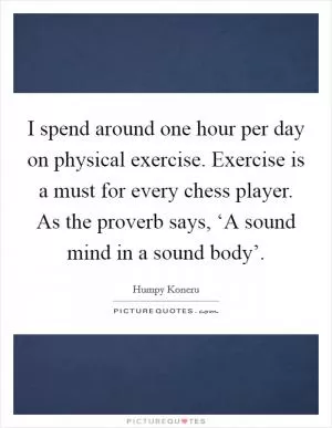 I spend around one hour per day on physical exercise. Exercise is a must for every chess player. As the proverb says, ‘A sound mind in a sound body’ Picture Quote #1