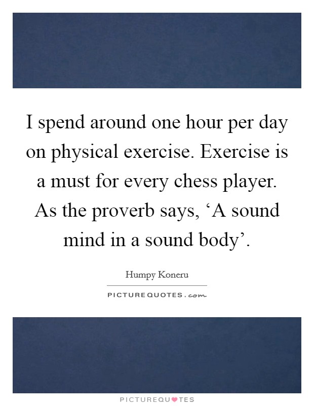 I spend around one hour per day on physical exercise. Exercise is a must for every chess player. As the proverb says, ‘A sound mind in a sound body' Picture Quote #1