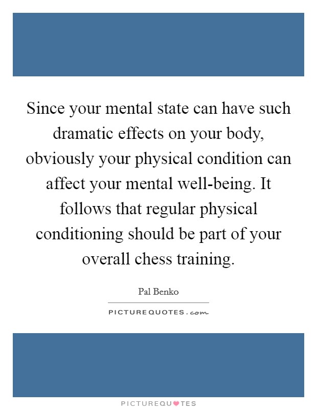 Since your mental state can have such dramatic effects on your body, obviously your physical condition can affect your mental well-being. It follows that regular physical conditioning should be part of your overall chess training Picture Quote #1
