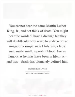 You cannot hear the name Martin Luther King, Jr., and not think of death. You might hear the words ‘I have a dream,’ but they will doubtlessly only serve to underscore an image of a simple motel balcony, a large man made small, a pool of blood. For as famous as he may have been in life, it is - and was - death that ultimately defined him Picture Quote #1