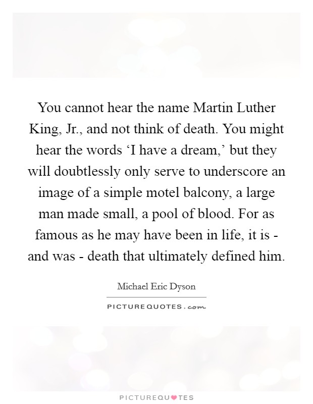 You cannot hear the name Martin Luther King, Jr., and not think of death. You might hear the words ‘I have a dream,' but they will doubtlessly only serve to underscore an image of a simple motel balcony, a large man made small, a pool of blood. For as famous as he may have been in life, it is - and was - death that ultimately defined him Picture Quote #1