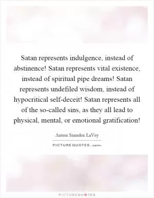Satan represents indulgence, instead of abstinence! Satan represents vital existence, instead of spiritual pipe dreams! Satan represents undefiled wisdom, instead of hypocritical self-deceit! Satan represents all of the so-called sins, as they all lead to physical, mental, or emotional gratification! Picture Quote #1