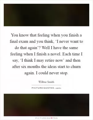 You know that feeling when you finish a final exam and you think, ‘I never want to do that again’? Well I have the same feeling when I finish a novel. Each time I say, ‘I think I may retire now’ and then after six months the ideas start to churn again. I could never stop Picture Quote #1