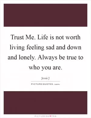 Trust Me. Life is not worth living feeling sad and down and lonely. Always be true to who you are Picture Quote #1