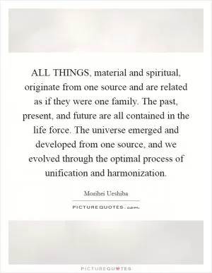 ALL THINGS, material and spiritual, originate from one source and are related as if they were one family. The past, present, and future are all contained in the life force. The universe emerged and developed from one source, and we evolved through the optimal process of unification and harmonization Picture Quote #1