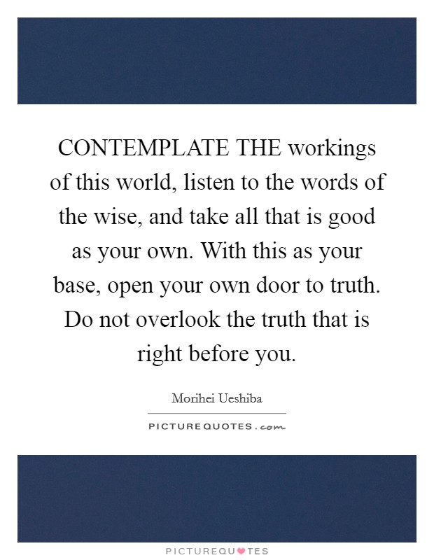 CONTEMPLATE THE workings of this world, listen to the words of the wise, and take all that is good as your own. With this as your base, open your own door to truth. Do not overlook the truth that is right before you Picture Quote #1