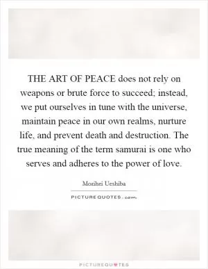 THE ART OF PEACE does not rely on weapons or brute force to succeed; instead, we put ourselves in tune with the universe, maintain peace in our own realms, nurture life, and prevent death and destruction. The true meaning of the term samurai is one who serves and adheres to the power of love Picture Quote #1