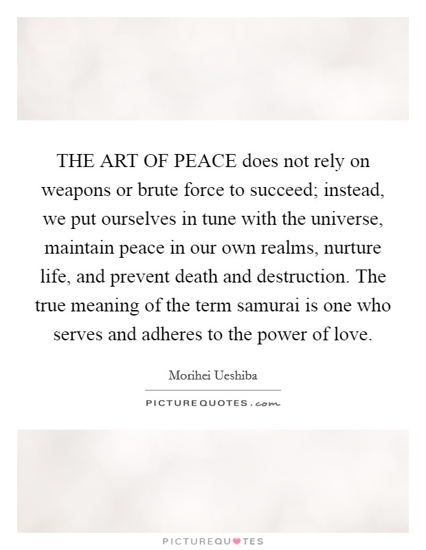 THE ART OF PEACE does not rely on weapons or brute force to succeed; instead, we put ourselves in tune with the universe, maintain peace in our own realms, nurture life, and prevent death and destruction. The true meaning of the term samurai is one who serves and adheres to the power of love Picture Quote #1