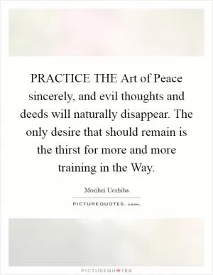 PRACTICE THE Art of Peace sincerely, and evil thoughts and deeds will naturally disappear. The only desire that should remain is the thirst for more and more training in the Way Picture Quote #1