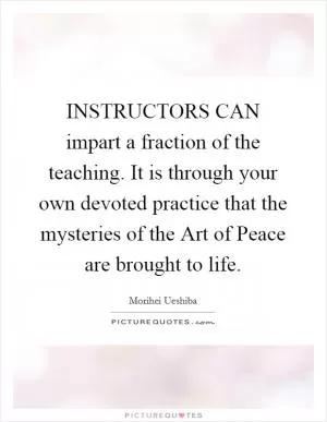 INSTRUCTORS CAN impart a fraction of the teaching. It is through your own devoted practice that the mysteries of the Art of Peace are brought to life Picture Quote #1