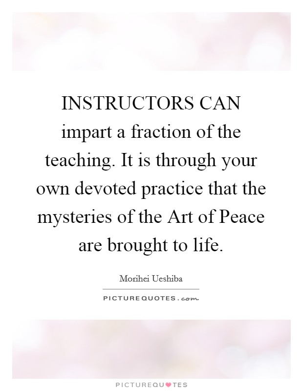 INSTRUCTORS CAN impart a fraction of the teaching. It is through your own devoted practice that the mysteries of the Art of Peace are brought to life Picture Quote #1