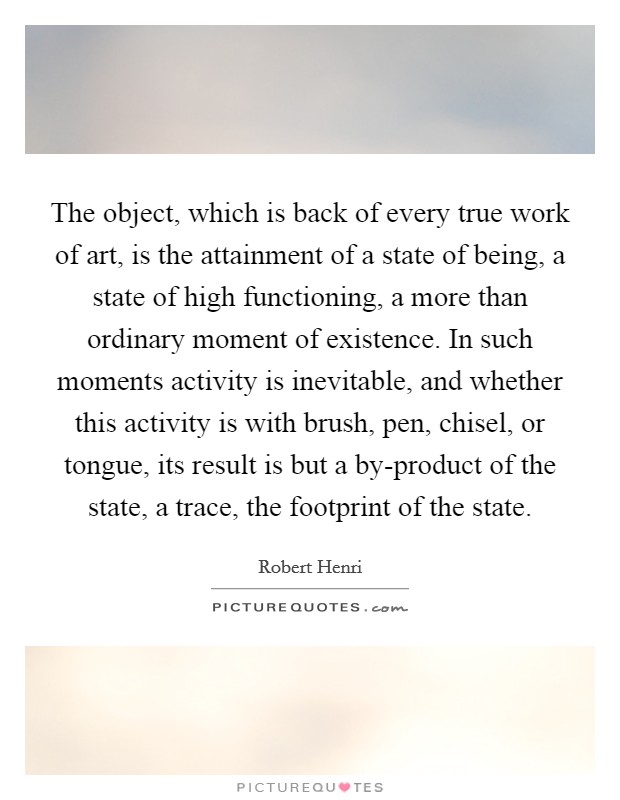 The object, which is back of every true work of art, is the attainment of a state of being, a state of high functioning, a more than ordinary moment of existence. In such moments activity is inevitable, and whether this activity is with brush, pen, chisel, or tongue, its result is but a by-product of the state, a trace, the footprint of the state Picture Quote #1