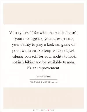 Value yourself for what the media doesn’t - your intelligence, your street smarts, your ability to play a kick-ass game of pool, whatever. So long as it’s not just valuing yourself for your ability to look hot in a bikini and be available to men, it’s an improvement Picture Quote #1