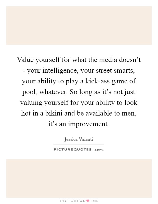 Value yourself for what the media doesn't - your intelligence, your street smarts, your ability to play a kick-ass game of pool, whatever. So long as it's not just valuing yourself for your ability to look hot in a bikini and be available to men, it's an improvement Picture Quote #1