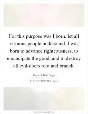 For this purpose was I born, let all virtuous people understand. I was born to advance righteousness, to emancipate the good, and to destroy all evil-doers root and branch Picture Quote #1