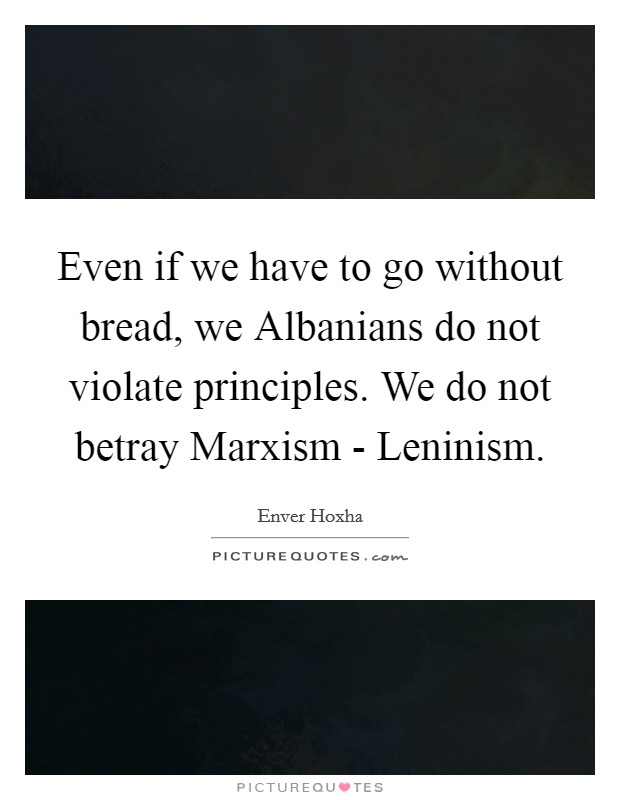 Even if we have to go without bread, we Albanians do not violate principles. We do not betray Marxism - Leninism Picture Quote #1