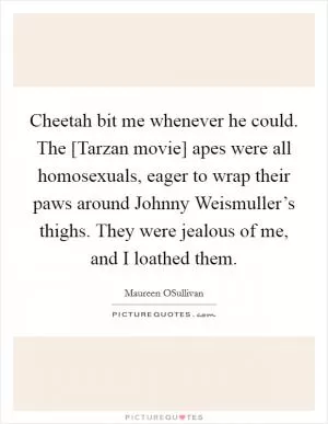 Cheetah bit me whenever he could. The [Tarzan movie] apes were all homosexuals, eager to wrap their paws around Johnny Weismuller’s thighs. They were jealous of me, and I loathed them Picture Quote #1