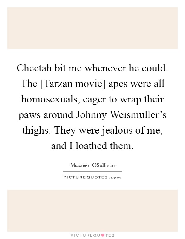Cheetah bit me whenever he could. The [Tarzan movie] apes were all homosexuals, eager to wrap their paws around Johnny Weismuller's thighs. They were jealous of me, and I loathed them Picture Quote #1