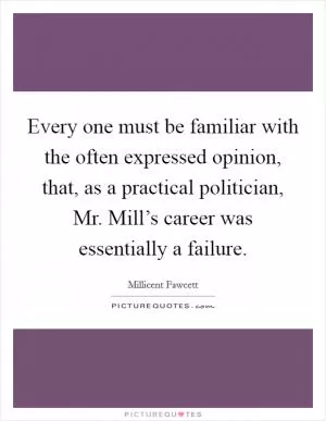Every one must be familiar with the often expressed opinion, that, as a practical politician, Mr. Mill’s career was essentially a failure Picture Quote #1