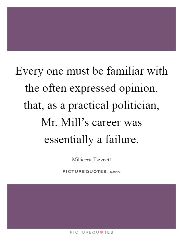 Every one must be familiar with the often expressed opinion, that, as a practical politician, Mr. Mill's career was essentially a failure Picture Quote #1