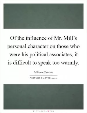 Of the influence of Mr. Mill’s personal character on those who were his political associates, it is difficult to speak too warmly Picture Quote #1